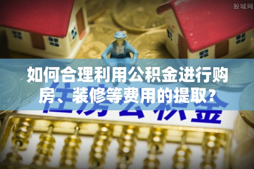茅箭如何合理利用公积金进行购房、装修等费用的提取？