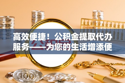 茅箭高效便捷！公积金提取代办服务——为您的生活增添便利