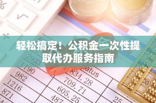 茅箭轻松搞定！公积金一次性提取代办服务指南