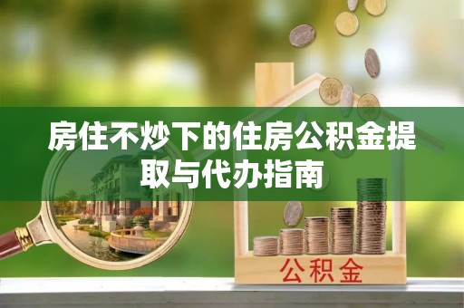 茅箭房住不炒下的住房公积金提取与代办指南