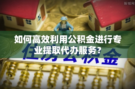 茅箭如何高效利用公积金进行专业提取代办服务？
