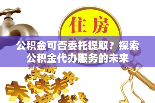 茅箭公积金可否委托提取？探索公积金代办服务的未来