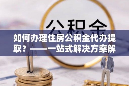 茅箭如何办理住房公积金代办提取？——一站式解决方案解析